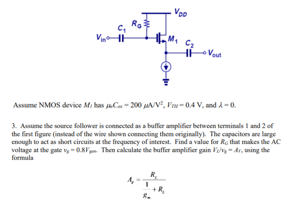 Assume the source follower is connected as a buffer amplifier between terminals 1 and 2 of the first figure (instead of the wire shown connecting them originally). The capacitors are large enough to act as short circuits at the frequency of interest. Find a value for RG that makes the AC voltage at the gate vg = 0.8Vgen. Then calculate the buffer amplifier gain VL/vg = AV, using the formula AV = RL/ 1/gm+RL  Finally, calculate the buffered lossLB = 20log10(Vgen/VL) with the buffer inserted in the circuit. The value of LB should be considerably smaller than the original L, showing that although source followers have a voltage gain less than 1 , they can prevent significant losses when impedances are mismatched as at the beginning of this problem.