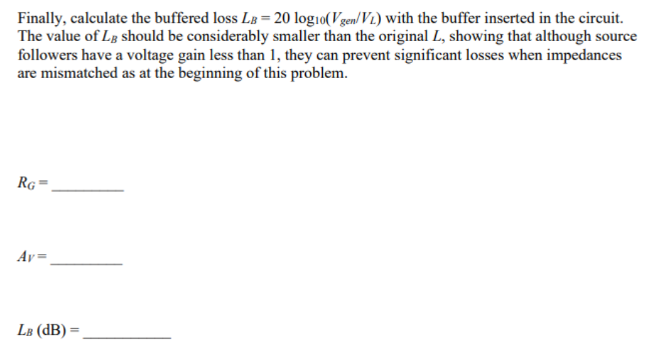 Assume the source follower is connected as a buffer amplifier between terminals 1 and 2 of the first figure (instead of the wire shown connecting them originally). The capacitors are large enough to act as short circuits at the frequency of interest. Find a value for RG that makes the AC voltage at the gate vg = 0.8Vgen. Then calculate the buffer amplifier gain VL/vg = AV, using the formula AV = RL/ 1/gm+RL  Finally, calculate the buffered lossLB = 20log10(Vgen/VL) with the buffer inserted in the circuit. The value of LB should be considerably smaller than the original L, showing that although source followers have a voltage gain less than 1 , they can prevent significant losses when impedances are mismatched as at the beginning of this problem.
