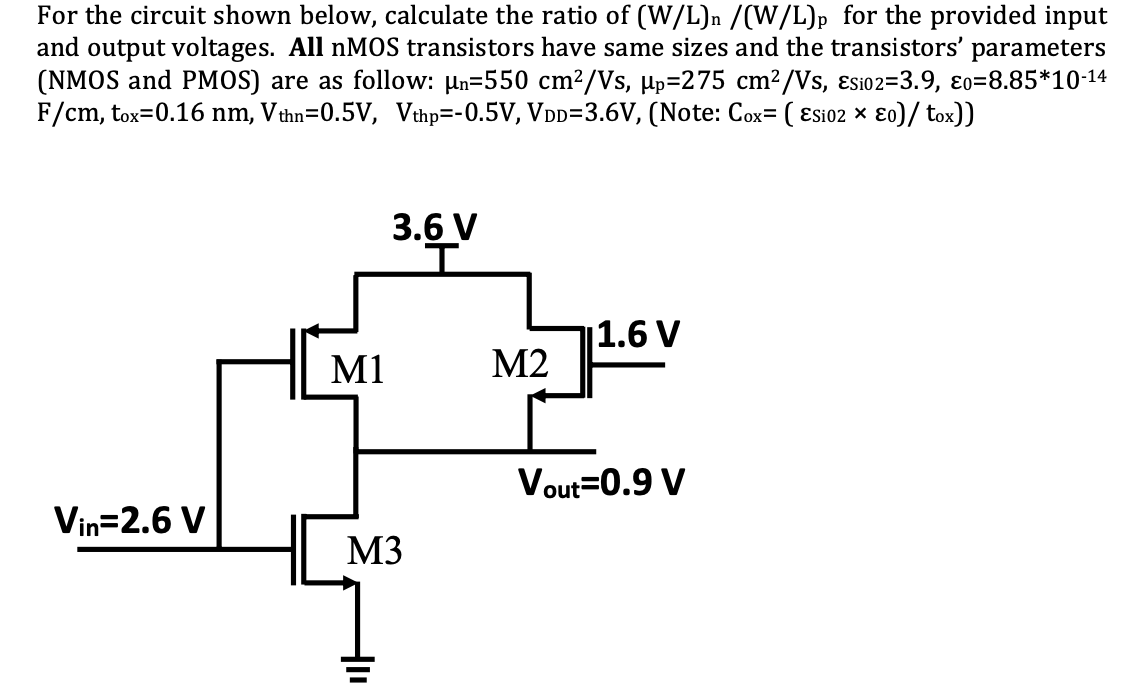 For the circuit shown below, calculate the ratio of (W/L)n /(W/L)p for the provided input and output voltages. All nMOS transistors have same sizes and the transistors' parameters (NMOS and PMOS) are as follow: un=550 cm2/Vs,  up=275 cm2/Vs, Esio2=3.9, eo=8.85*10-14 F/cm, tox=0.16 nm, Vthn=0.5V, Vthp=-0.5V, VDD=3.6V, (Note: Cox= ( ESi02*e0)/ tox))