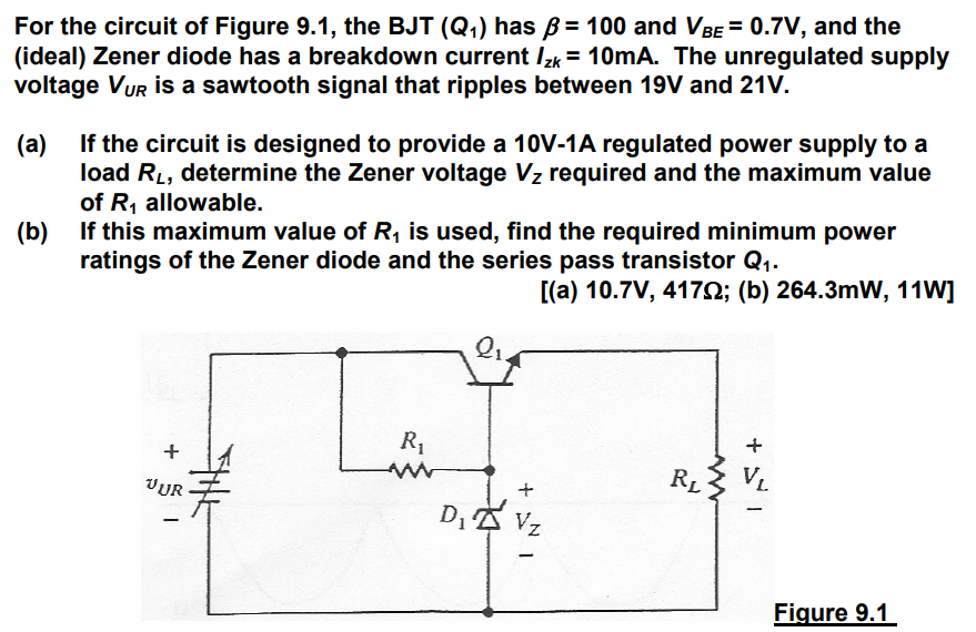 For the circuit of Figure 9.1, the BJT (Q1) has B = 100 and VBE = 0.7V, and the (ideal) Zener diode has a breakdown current IZK = 10mA. The unregulated supply voltage VUR is a sawtooth signal that ripples between 19V and 21V. (a) If the circuit is designed to provide a 10V-1A regulated power supply to a load RL, determine the Zener voltage Vz required and the maximum value of R1 allowable. (b) If this maximum value of R1 is used, find the required minimum power ratings of the Zener diode and the series pass transistor Q1. [(a) 10.7V, 417ohm; (b) 264.3mW, 11W] 