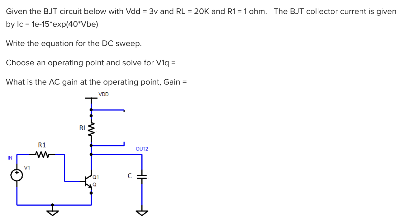 Given the BJT circuit below with Vdd = 3v and RL = 20K and R1 = 1ohm. The BJT collector current is given by Ic = 1e−15∗exp(40∗Vbe) Write the equation for the DC sweep. Choose an operating point and solve for V1q= What is the AC gain at the operating point, Gain =