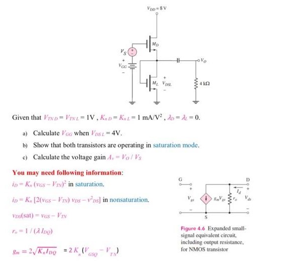 Given that VTND = VTNL = 1 V, KnD = KnL = 1 mA/V2, λD = λL = 0. a) Calculate VGG when VDSL = 4 V. b) Show that both transistors are operating in saturation mode. c) Calculate the voltage gain Av = Vo/VS You may need following information: iD = Kn(vGS−VTN)2 in saturation. iD = Kn[2(vGS-VTN)vDS−vDS2] in nonsaturation. vDs(sat) = vGS-VTN r0 = 1/(λIDQ) Figure 4.6 Expanded small signal equivalent circuit, including output resistance, gm = 2KnIDQ = 2Kn(VGSQ-VTN) for NMOS transistor