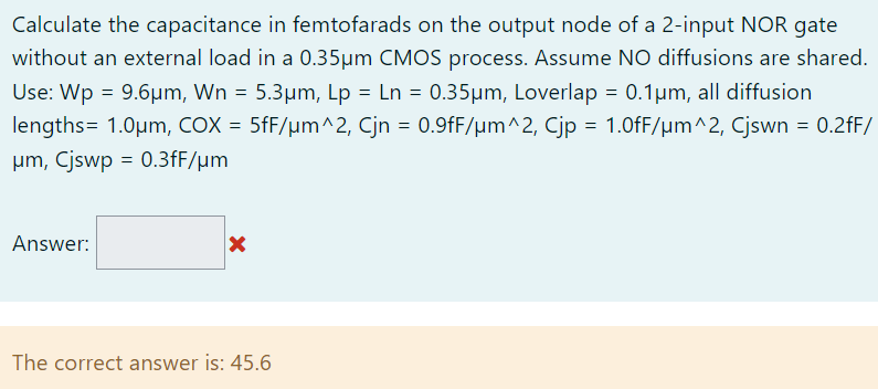 Calculate the capacitance in femtofarads on the output node of a 2-input NOR gate without an external load in a 0.35µm CMOS process. Assume NO diffusions are shared. Use: Wp = 9.6µm, Wn = 5.3µm, Lp = Ln = 0.35µm, Loverlap = 0.1µm, all diffusion lengths= 1.0µm, COX = 5fF/µm^2, Cjn = 0.9fF/µm^2, Cjp = 1.0fF/µm^2, Cjswn = 0.2fF/µm, Cjswp = 0.3fF/µm