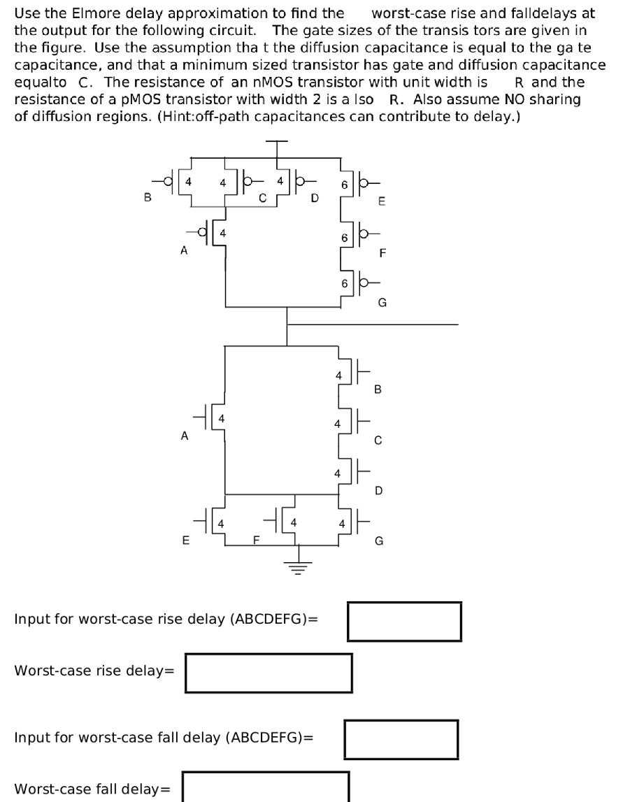 Use the Elmore delay approximation to find the worst-case rise and fall delays at the output for the following circuit. The gate sizes of the transistors are given in the figure. Use the assumption that the diffusion capacitance is equal to the gate capacitance, and that a minimum sized transistor has gate and diffusion capacitance equal to C. The resistance of an nMOS transistor with unit width is R and the resistance of a pMOS transistor with width 2 is also R. Also assume NO sharing of diffusion regions. (Hint: off-path capacitances can contribute to delay.)