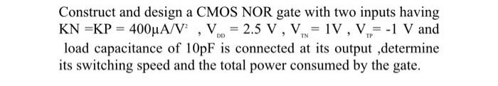 Construct and design a CMOS NOR gate with two inputs having KN = KP = 400 μA/V2, VDD = 2.5 V, VTN = 1 V, VTP = −1 V and load capacitance of 10pF is connected at its output ,determine its switching speed and the total power consumed by the gate.