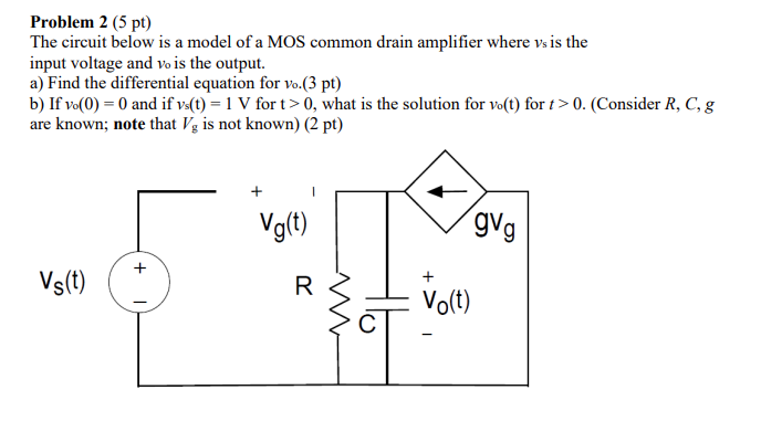 The circuit below is a model of a MOS common drain amplifier where vs is the input voltage and vo is the output. a) Find the differential equation for vo.(3 pt) b) if vo(0) = 0 and if vs(t) = 1 V for t > 0, what is the solution for vo(t) for t > 0. (Consider R, C, g are known; note that Vs is not known) (2 pt)