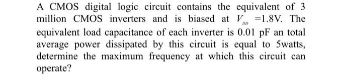 A CMOS digital logic circuit contains the equivalent of 3 million CMOS inverters and is biased at VDD = 1.8 V. The equivalent load capacitance of each inverter is 0.01pF an total average power dissipated by this circuit is equal to 5 watts, determine the maximum frequency at which this circuit can operate?