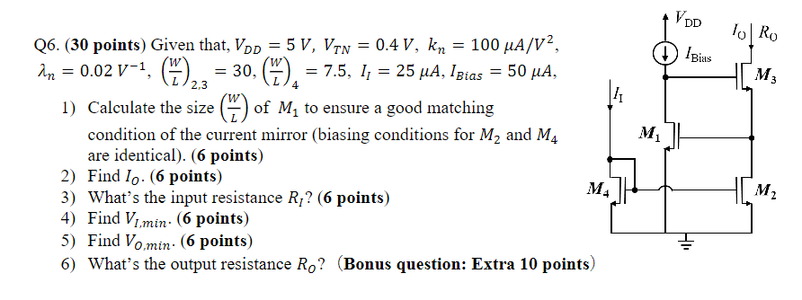 1) Calculate the size (W/L) of M1 to ensure a good matching condition of the current mirror (biasing conditions for M2 and M4 are identical). (6 points) 2) Find IO. (6 points) 3) What's the input resistance RI ? (6 points) 4) Find VI, min. (6 points) 5) Find VO,min. (6 points) 6) What's the output resistance RO? (Bonus question: Extra 10 point) Given that, VDD = 5 V, VTN = 0.4 V, kn = 100 μA/V2, λn = 0.02 V−1, (W/L)2,3 = 30, (W/L)4 = 7.5, I1 = 25 μA, IBias = 50 μA.