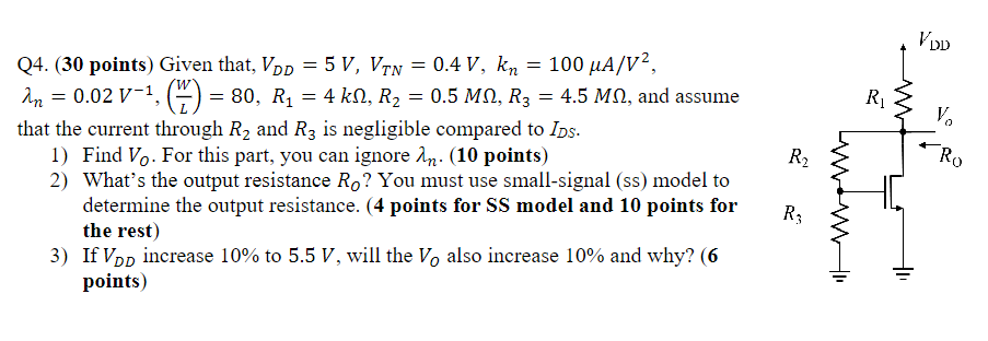  1) Find VO. For this part, you can ignore λn. (10 points) 2) What's the output resistance RO? You must use small-signal (ss) model to determine the output resistance. ( 4 points for SS model and 10 points for the rest) 3) If VDD increase 10% to 5.5 V, will the VO also increase 10% and why? (6 points) Given that, VDD = 5 V, VTN = 0.4 V, kn = 100 μA/V2, λn = 0.02 V−1, (W/L) = 80, R1 = 4 kΩ, R2 = 0.5 MΩ, R3 = 4.5 MΩ, and assume that the current through R2 and R3 is negligible compared to IDS.