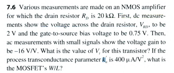 Various measurements are made on an NMOS amplifier for which the drain resistor RD is 20 kΩ. First, dc measurements show the voltage across the drain resistor, VRD, to be 2 V and the gate-to-source bias voltage to be 0.75 V. Then, ac measurements with small signals show the voltage gain to be −16 V/V. What is the value of V, for this transistor? If the process transconductance parameter kn′ is 400 μA/V2, what is the MOSFET's W/L?