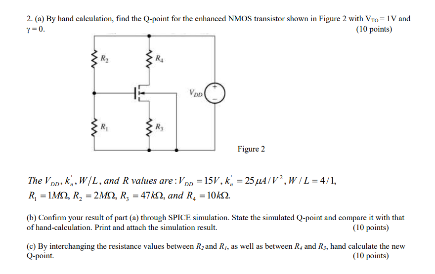 By hand calculation, find the Q-point for the enhanced NMOS transistor shown in Figure 2 with VTO = 1 V and γ = 0. (10 points) Figure 2 The VDD, kn’, W/L, and R values are : VDD = 15V, kn′ = 25μA/V2, W/L = 4/1, R1 = 1MΩ, R2 = 2MΩ, R3 = 47kΩ, and R4 = 10kΩ. (b) Confirm your result of part (a) through SPICE simulation. State the simulated Q-point and compare it with that of hand-calculation. Print and attach the simulation result. (10 points) (c) By interchanging the resistance values between R2 and R1, as well as between R4 and R3, hand calculate the new Q-point. (10 points)