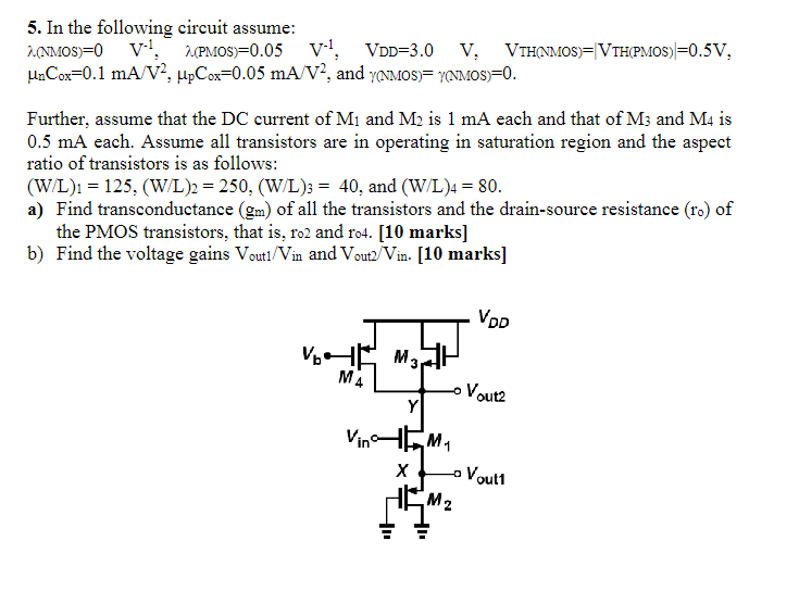 Further, assume that the DC current of M1 and M2 is 1 mA each and that of M3 and M4 is 0.5 mA each. Assume all transistors are in operating in saturation region and the aspect ratio of transistors is as follows: (W/L)1 = 125, (W/L)2 = 250, (W/L)3 = 40, and (W/L)4 = 80. a) Find transconductance (gm) of all the transistors and the drain-source resistance (ro) of the PMOS transistors, that is, ro2 and ro4. [10 marks] b) Find the voltage gains Vout1/Vin  and Vout /Vin. .  In the following circuit assume: λ(NMOS) = 0 V−1, λ(PMOS) = 0.05 V−1, VDD = 3.0 V, VTH(NMOS) = ∣VTH(PMOS)∣ = 0.5 V, μnCox = 0.1 mA/V2, μpCox = 0.05 mA/V2, and γ(NMOS) = γ(NMOS) = 0.  