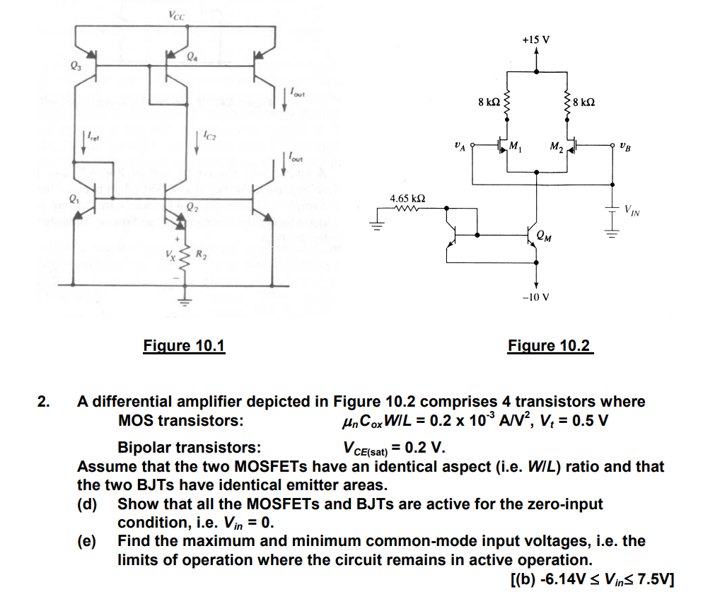 A differential amplifier depicted in Figure 10.2 comprises 4 transistors where MOS transistors: μnCoxW/L = 0.2×10−3 A/V2, Vt = 0.5 V Bipolar transistors: VCE( sat) = 0.2 V. Assume that the two MOSFETs have an identical aspect (i.e. W/L) ratio and that the two BJTs have identical emitter areas. (d) Show that all the MOSFETs and BJTs are active for the zero-input condition, i.e. Vin = 0. (e) Find the maximum and minimum common-mode input voltages, i.e. the limits of operation where the circuit remains in active operation. [(b)−6.14 V ≤ Vin ≤ 7.5 V]