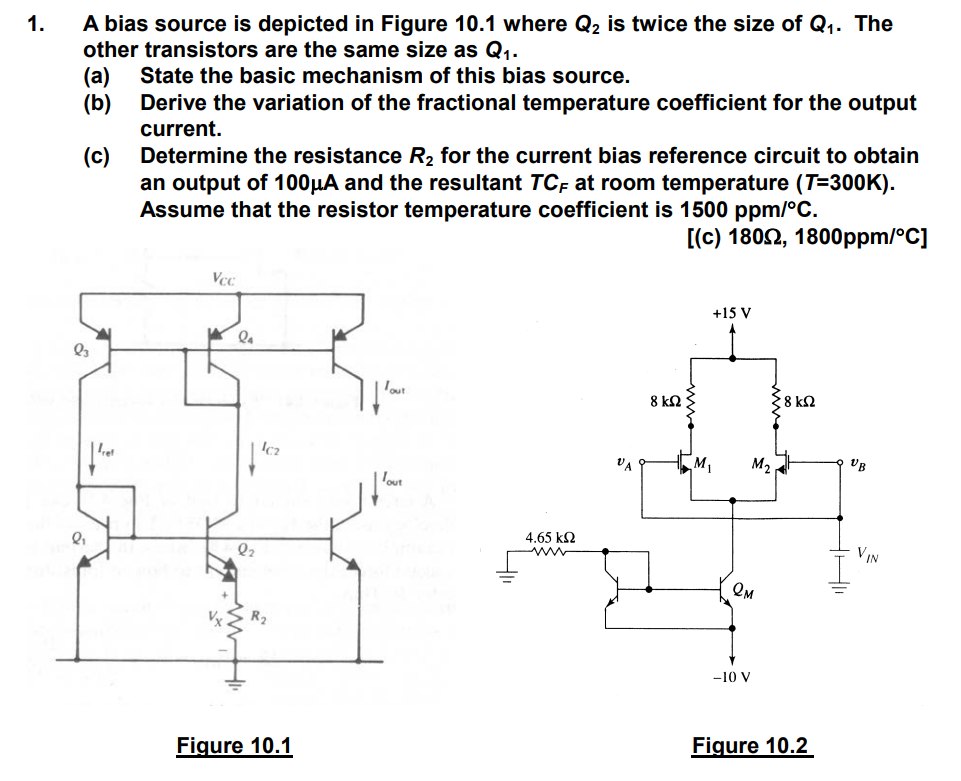 A bias source is depicted in Figure 10.1 where Q2 is twice the size of Q1. The other transistors are the same size as Q1. (a) State the basic mechanism of this bias source. (b) Derive the variation of the fractional temperature coefficient for the output current. (c) Determine the resistance R2 for the current bias reference circuit to obtain an output of 100μA and the resultant TCF at room temperature (T=300 K). Assume that the resistor temperature coefficient is 1500ppm/∘C. [(c) 180Ω, 1800ppm/∘C]