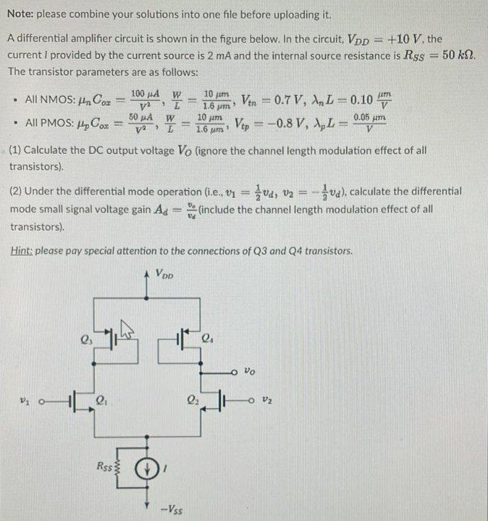 A differential amplifier circuit is shown in the figure below. In the circuit, VDD = +10 V, the current I provided by the current source is 2 mA and the internal source resistance is RSS = 50 kΩ. The transistor parameters are as follows: - All NMOS: μnCox = 100 μA/ V2, W/L = 10 μm/1.6 μm, Vtn = 0.7V, λnL = 0.10 μm/V - All PMOS: μpCox = 50 μA/V2, W/L = 10μm/1.6μm, Vtp = −0.8 V, λpL = 0.05 μm/V (1) Calculate the DC output voltage VO (ignore the channel length modulation effect of all transistors). (2) Under the differential mode operation (i.e., v1 = 1/2vd, v2 = -1/2vd ), calculate the differential mode small signal voltage gain Ad = vo/vd (include the channel length modulation effect of all transistors). Hint: please pay special attention to the connections of Q3 and Q4 transistors.