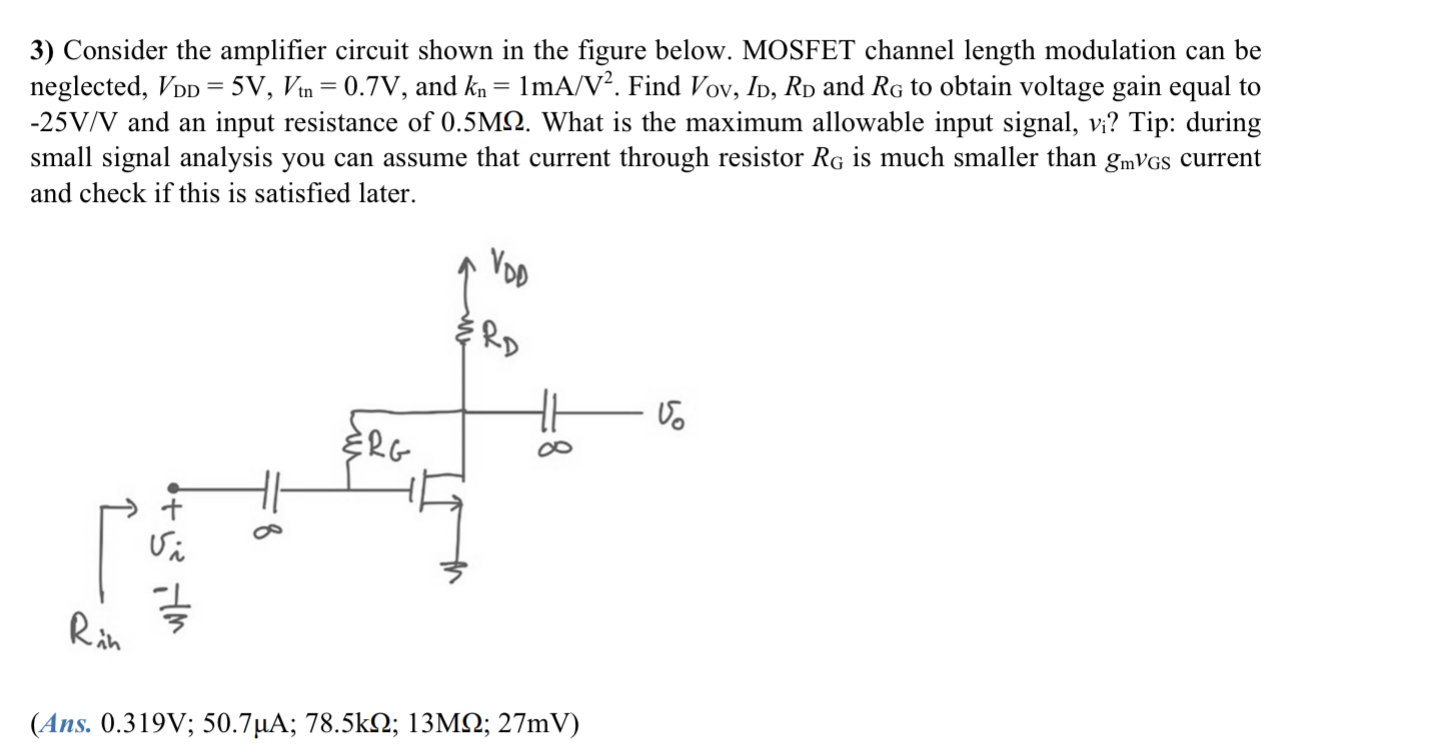 Consider the amplifier circuit shown in the figure below. MOSFET channel length modulation can be neglected, VDD = 5 V, Vtn = 0.7 V, and kn = 1 mA/V2. Find VOV, ID, RD and RG to obtain voltage gain equal to −25 V/V and an input resistance of 0.5 MΩ. What is the maximum allowable input signal, vi? Tip: during small signal analysis you can assume that current through resistor RG is much smaller than gmvGS current and check if this is satisfied later. (Ans. 0.319 V; 50.7μA; 78.5kΩ; 13MΩ; 27mV)