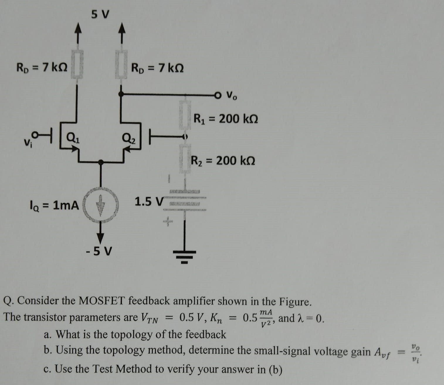 Consider the MOSFET feedback amplifier shown in the Figure. The transistor parameters are VTN = 0.5 V, Kn = 0.5 mA/V2, and λ = 0. a. What is the topology of the feedback b. Using the topology method, determine the small-signal voltage gain Avf = vo/vi. c. Use the Test Method to verify your answer in (b)