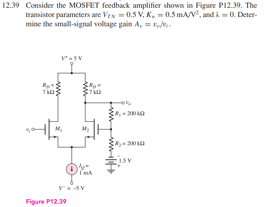 Consider the MOSFET feedback amplifier shown in Figure P12.39. The transistor parameters are VTN = 0.5 V, Kn = 0.5 mA/V2, and λ = 0. Deter mine the small-signal voltage gain Av = vo/vi.