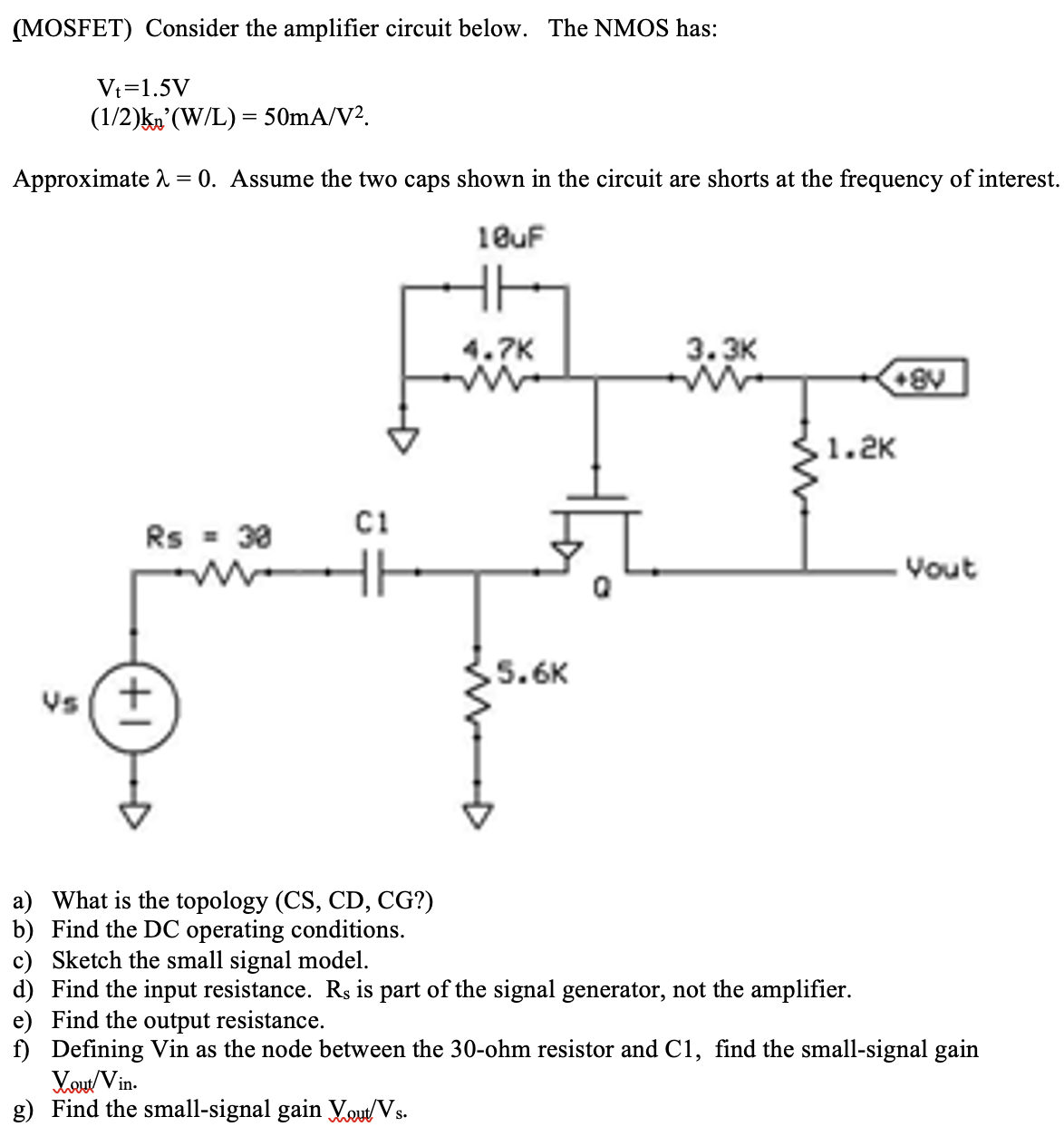 (MOSFET) Consider the amplifier circuit below. The NMOS has: Vt = 1.5 V (1/2)kn'(W/L) = 50 mA/V2. Approximate λ = 0. Assume the two caps shown in the circuit are shorts at the frequency of interest a) What is the topology (CS, CD, CG?) b) Find the DC operating conditions. c) Sketch the small signal model. d) Find the input resistance. Rs is part of the signal generator, not the amplifier. e) Find the output resistance. f) Defining Vin as the node between the 30 -ohm resistor and C1, find the small-signal gain Vout /Vin. g) Find the small-signal gain Vout /Vs.