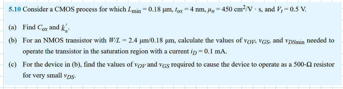 Consider a CMOS process for which Lmin = 0.18 μm, tox = 4 nm, μn = 450 cm2 /V•s, and Vt = 0.5 V. (a) Find Cox and kn’. (b) For an NMOS transistor with W/L = 2.4 μm/0.18 μm, calculate the values of VOV , VGS , and VDSmin needed to operate the transistor in the saturation region with a dc current ID = 0.5 mA. (c) For the device in (b), find the values of VOV and VGS required to cause the device to operate as a 500-Ω resistor for very small vDS.