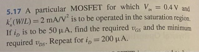 A particular MOSFET for which Vtn = 0.4 V and kn'(W/L) = 2 mA/V2 is to be operated in the saturation region. If iD is to be 50 μA, find the required vGS and the minimum required vDS . Repeat for iD = 200 μA.