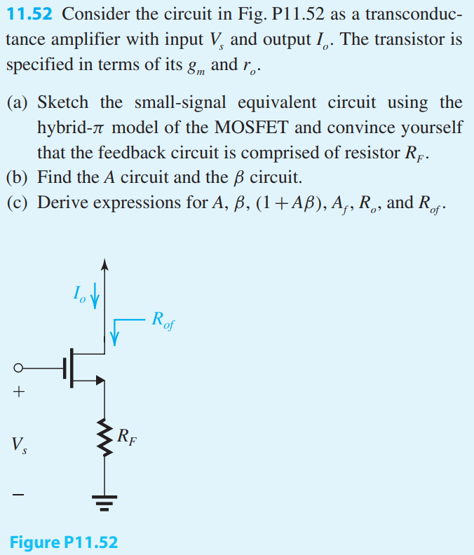 Consider the circuit in Fig. P11.52 as a transconductance amplifier with input Vs and output Io. The transistor is specified in terms of its gm and ro. (a) Sketch the small-signal equivalent circuit using the hybrid-π model of the MOSFET and convince yourself that the feedback circuit is comprised of resistor RF. (b) Find the A circuit and the β circuit. (c) Derive expressions for A, β, (1+Aβ), Af, Ro, and Rof.