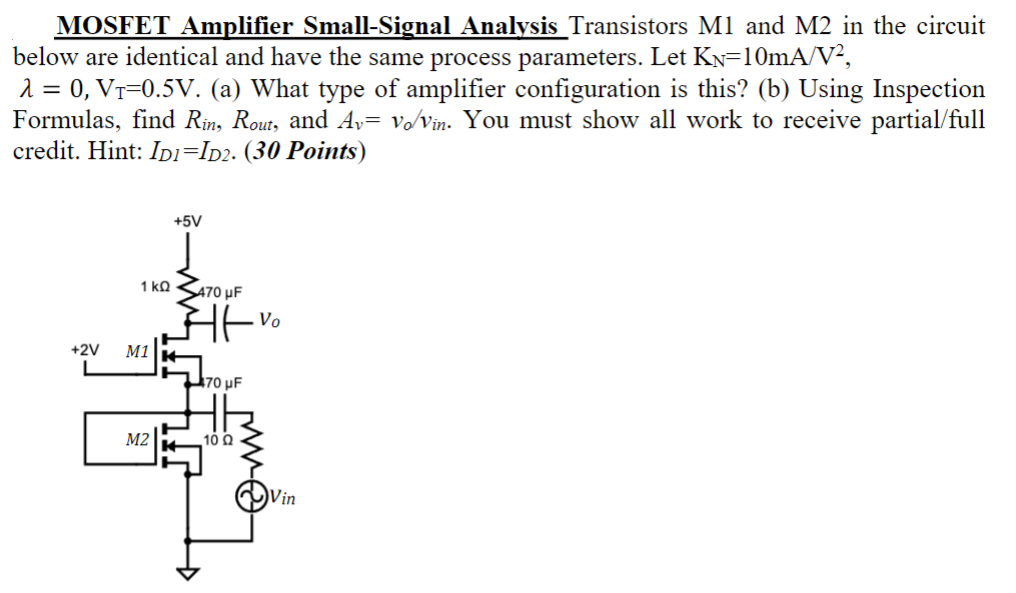 MOSFET Amplifier Small-Signal Analysis Transistors MI and M2 in the circuit below are identical and have the same process parameters. Let KN=10mA/V2, λ = 0, VT=0.5V. (a) What type of amplifier configuration is this? (b) Using Inspection Formulas, find Rin, Rout, and Av= vo/vin. You must show all work to receive partial/full credit. Hint: ID1=ID2.