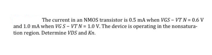 The current in an NMOS transistor is 0.5 mA when VGS - VTN = 0.6 V and 1.0 mA when VGS - VTN = 1.0 V. The device is operating in the nonsaturation region. Determine VDS and Kn.