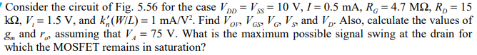 Consider the circuit of Fig. 5.56 for the case VDD = VSS = 10 V, I = 0.5 mA, RG = 4.7 MΩ, RD = 15 kΩ, Vt = 1.5 V, and kn′(W/L) = 1 mA/V2. Find VOV, VGS, VG, VS, and VD. Also, calculate the values of gm and ro, assuming that VA = 75 V. What is the maximum possible signal swing at the drain for which the MOSFET remains in saturation?