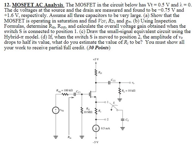 The MOSFET in the circuit below has Vt = 0.5 V and λ = 0. The dc voltages at the source and the drain are measured and found to be −0.75 V and +1.6 V, respectively. Assume all three capacitors to be very large. (a) Show that the MOSFET is operating in saturation and find VOV, RD, and gm. (b) Using Inspection Formulas, determine Rin, Rout, and calculate the overall voltage gain obtained when the switch S is connected to position 1. (c) Draw the small-signal equivalent circuit using the Hybrid-𝜋 model. (d) If, when the switch S is moved to position 2, the amplitude of vo drops to half its value, what do you estimate the value of Rs to be?