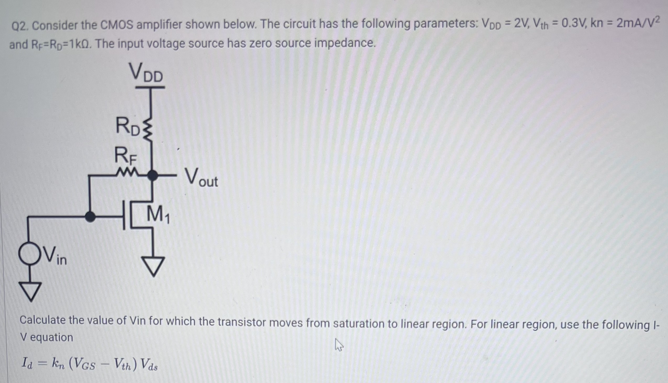 Consider the CMOS amplifier shown below. The circuit has the following parameters: VDD = 2V, Vth = 0.3V, kn = 2mA/V2 and RF = RD = 1kΩ. The input voltage source has zero source impedance. Calculate the value of Vin for which the transistor moves from saturation to linear region. For linear region, use the following I−V equation Id = kn(VGS − Vth)Vds