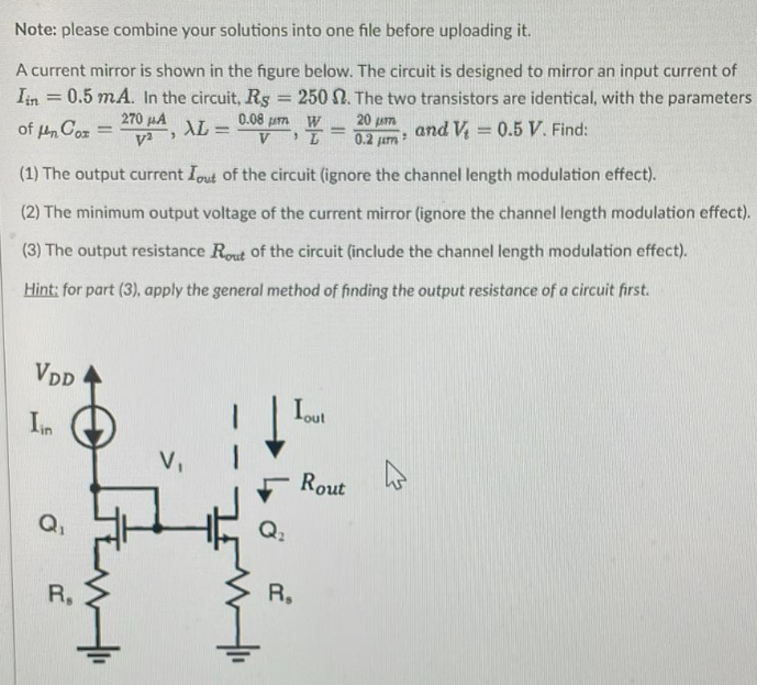 A current mirror is shown in the figure below. The circuit is designed to mirror an input current of Iin = 0.5 mA. In the circuit, RS = 250 Ω. The two transistors are identical, with the parameters of μnCox = 270 μA/V2, λL = 0.08 μm/V, W/L = 20 μm/0.2 μm, and Vt = 0.5 V. Find: (1) The output current Iout of the circuit (ignore the channel length modulation effect). (2) The minimum output voltage of the current mirror (ignore the channel length modulation effect). (3) The output resistance Rout  of the circuit (include the channel length modulation effect). Hint: for part (3), apply the general method of finding the output resistance of a circuit first.