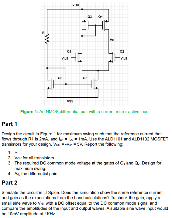 Design the circuit in Figure 1 for maximum swing such that the reference current that flows through R1 is 2 mA, and ID1 = ID2 = 1mA. Use the ALD1101 and ALD1102 MOSFET transistors for your design. VDD = −Vss = 5 V. Report the following: 1. R 2. Vov for all transistors. 3. The required DC common mode voltage at the gates of Q1 and Q2. Design for maximum swing. 4. Ad, the differential gain. Part 2 Simulate the circuit in LTSpice. Does the simulation show the same reference current and gain as the expectations from the hand calculations? To check the gain, apply a small sine wave to Vid1  with a DC offset equal to the DC common mode signal and compare the amplitudes of the input and output waves. A suitable sine wave input would be 10mV amplitude at 1KHz.