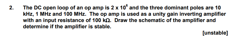 The DC open loop of an op amp is 2 x 106 and the three dominant poles are 10 kHz, 1 MHz and 100 MHz. The op amp is used as a unity gain inverting amplifier with an input resistance of 100 kΩ. Draw the schematic of the amplifier and determine if the amplifier is stable. [unstable]