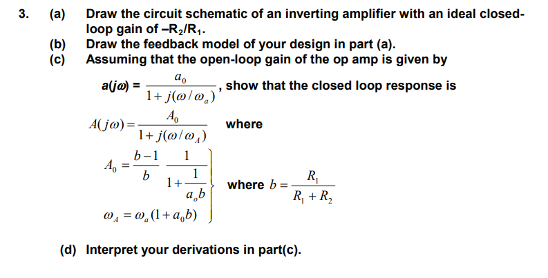 Draw the circuit schematic of an inverting amplifier with an ideal closed-loop gain of -R2/R1. (b) Draw the feedback model of your design in part (a). (c) Assuming that the open-loop gain of the op amp is given by a(jw) = a0/1+j(w/wa), show that the closed loop response is A(jw) = A0/1+j(w/wA) (d) Interpret your derivations on part(c).