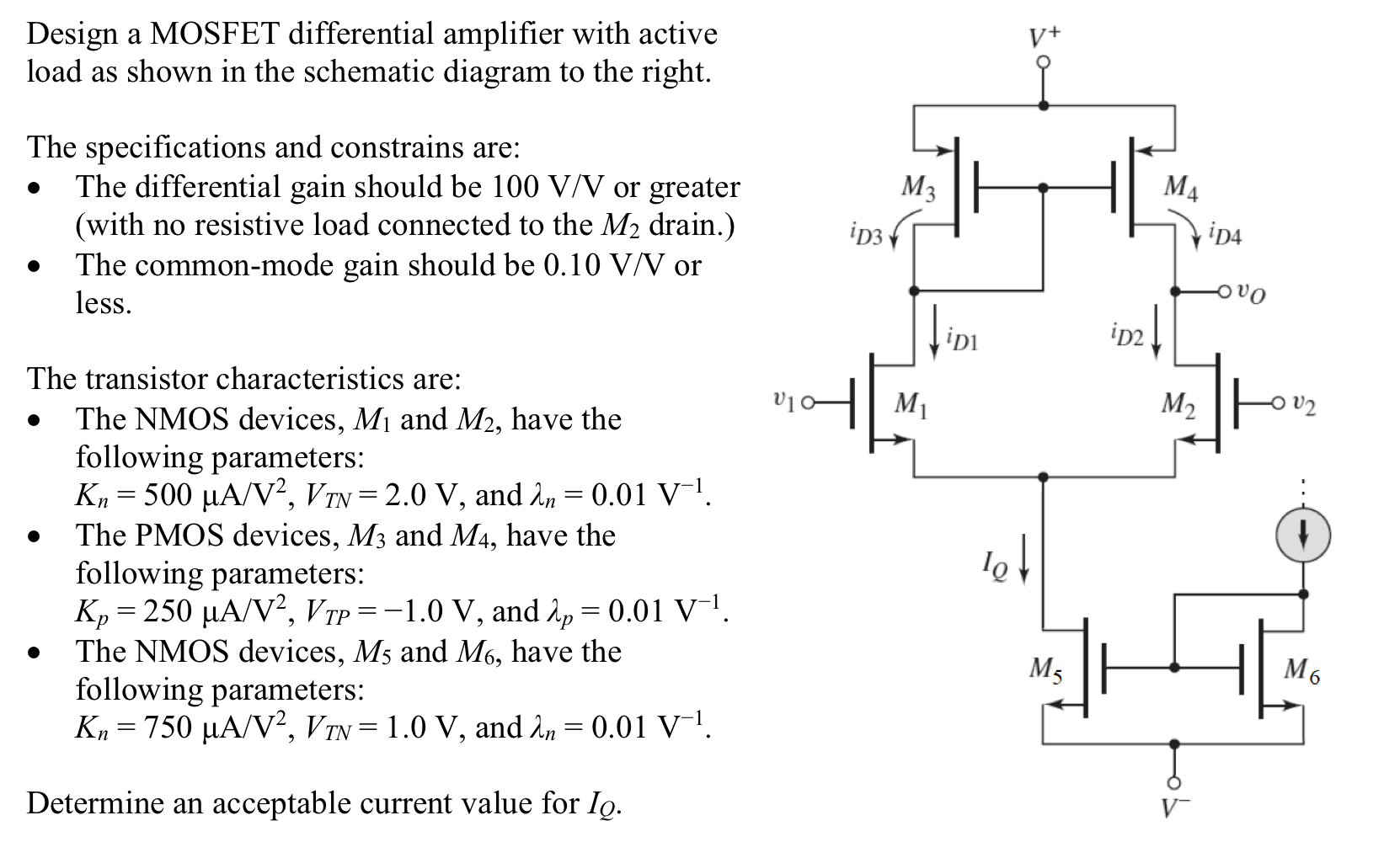 Design a MOSFET differential amplifier with active load as shown in the schematic diagram to the right. The specifications and constrains are: - The differential gain should be 100 V/V or greater (with no resistive load connected to the M2 drain.) - The common-mode gain should be 0.10 V/V or less. The transistor characteristics are: - The NMOS devices, M1 and M2, have the following parameters: Kn = 500 μA/V2, VTN = 2.0 V, and λn = 0.01 V−1.  -  The PMOS devices, M3 and M4, have the following parameters: Kp = 250 μA/V2, VTP = −1.0 V, and λp = 0.01 V−1.  - The NMOS devices, M5 and M6, have the following parameters: Kn = 750 μA/V2, VTN = 1.0 V, and λn = 0.01 V−1. Determine an acceptable current value for IQ.