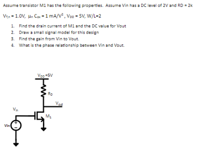 Assume transistor M1 has the following properties. Assume Vin has a DC level of 2V and RD = 2k VT,n = 1.0V, µnCox = 1mA/V2, VDD = 5V, W/L = 2 Find the drain current of M1 and the DC value for Vout Draw a small signal model for this design Find the gain from Vin to Vout. What is the phase relationship between Vin and Vout.