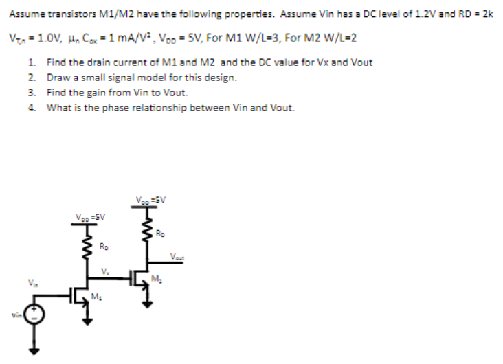 Assume transistors M1/M2 have the following properties. Assume Vin has a DC level of 1.2V and RD = 2k VT,n = 1.0V, µnCox = 1mA/V2, VDD = 5V, For M1 W/L=3, For M2 W/L=2 Find the drain current of M1 and M2 and the DC value for Vx and Vout Draw a small signal model for this design. Find the gain from Vin to Vout. What is the phase relationship between Vin and Vout.