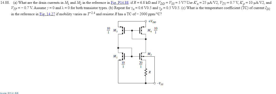 What are the drain currents in M1 and M2 in the reference in Fig.P14.88. if R = 6.8kΩ and VDD = VSS = 5 V? Use Kn′ = 25μA/V2,VTN = 0.7 V, Kp′ = 10 μA/V2, and VTP = −0.7 V. Assume γ = 0 and λ = 0 for both transistor types. (b) Repeat for γn = 0.6 V0.5 and γp = 0.5 V0.5. (c) What is the temperature coefficient (TC) of current ID2 in the reference in if mobility varies as T-2.4 and resistor R has a TC of −2000ppm/∘C ?