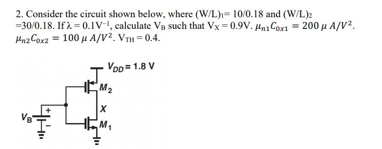 Consider the circuit shown below, where (W/L)1 = 10/0.18 and (W/L)2 = 30/0.18. If λ = 0.1 V−1, calculate VB such that VX = 0.9 V⋅ μn1Cox1 = 200 μA/V2. μn2Cox2 = 100 μA/V2⋅ VTH = 0.4 7.13. Consider the circuit shown in Fig. 7.50, where (W/L), = 10/0.18 and (W/L), = 30/0.18. If λ = 0.1 V-1, calculate VB such that Vx = 0.9V. 