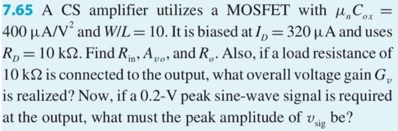 A CS amplifier utilizes a MOSFET with μnCox = 400 μA/V2 and W/L = 10. It is biased at ID = 0.5 mA and uses RD = 10 kΩ. Find Rin, Avo, and Ro. Also, if a load resistance of 10 kΩ is connected to the output, what overall voltage gain Gv is realized? Now, if a 0.5−V peak sine-wave signal is required at the output, what must the peak amplitude of vsig be?