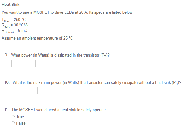 You want to use a MOSFET to drive LEDs at 20 A. Its specs are listed below: TMax = 250∘C RBJA = 30∘C/W RDS(on) = 5 mΩ Assume an ambient temperature of 25∘C 9. What power (in Watts) is dissipated in the transistor (PT) ? 10. What is the maximum power (in Watts) the transistor can safely dissipate without a heat sink (PD)? 11. The MOSFET would need a heat sink to safely operate. True False