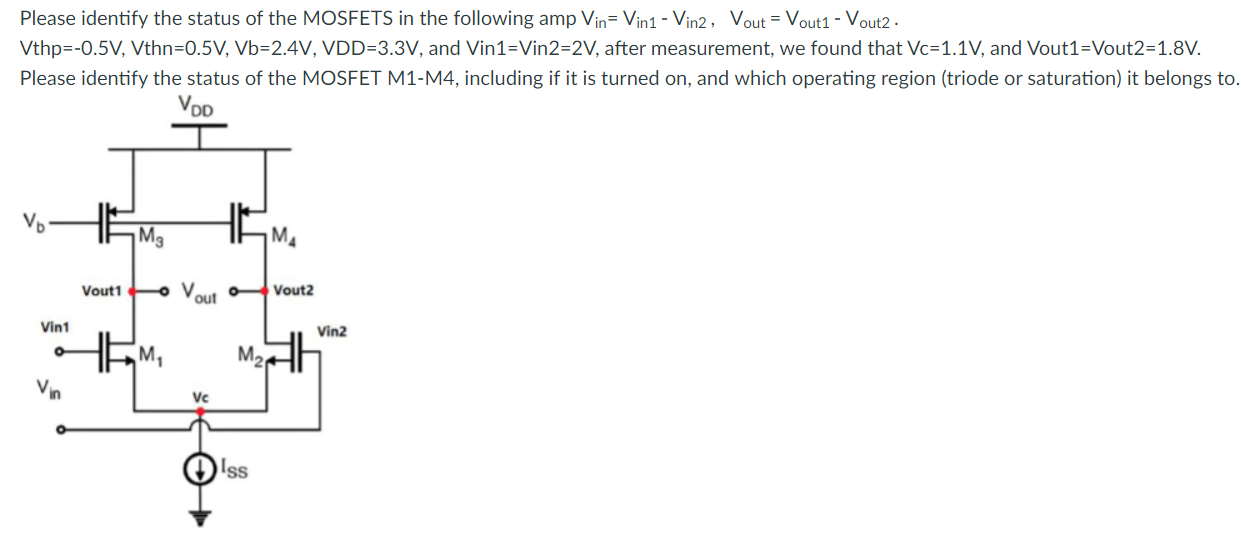 Please identify the status of the MOSFETS in the following amplifier circuit. Vin = Vin1 - Vin2, Vout = Vout1 - Vout2. Vthp = -0.5V, Vthn = 0.5 V, Vb = 2.4 V, VDD = 3.3 V, and Vin1 = Vin2 = 2 V, after measurement, we found that Vc = 1.1 V, and Vout1 = Vout2 = 1.8V. Please identify the status of the MOSFET M1-M4, including if it is turned on, which operating region (triode or saturation) it belongs to.