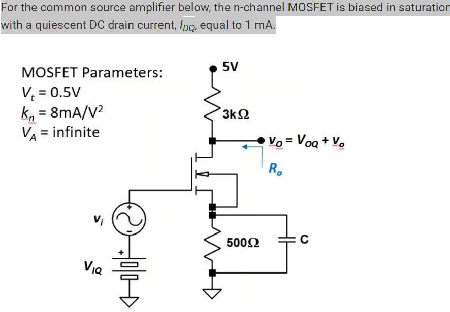 For the common source amplifier below, the n-channel MOSFET is biased in saturation with a quiescent DC drain current, IDQ, equal to 1 mA. What is the DC bias on the gate, VIQ? It the capacitor, C, is assumed to be very large, e.g., infinite, what is the voltage gain Av0=v0/vi? What is the output resistance of amplifier?