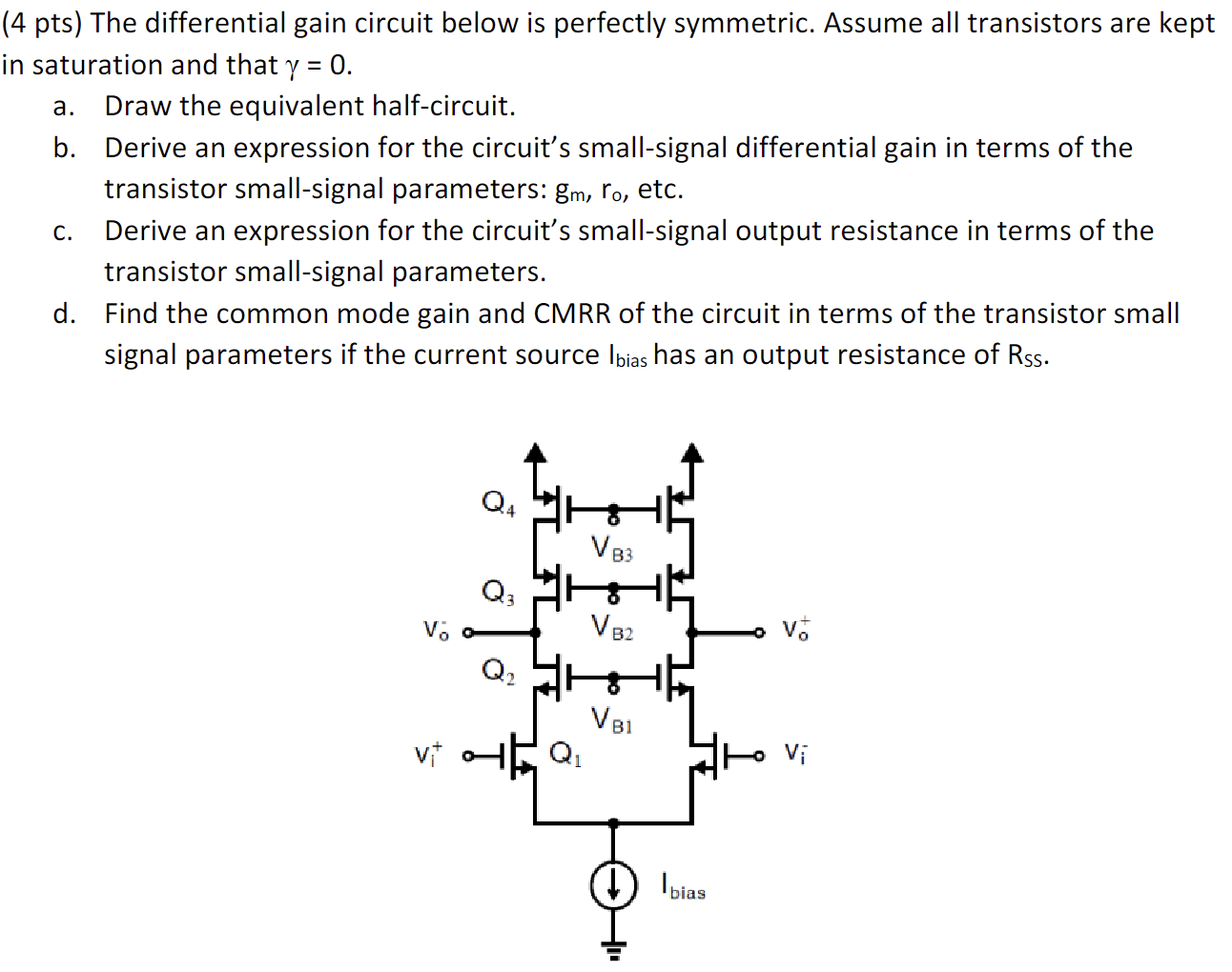 The differential gain circuit below is perfectly symmetric. Assume all transistors are kep n saturation and that γ = 0. a. Draw the equivalent half-circuit. b. Derive an expression for the circuit's small-signal differential gain in terms of the transistor small-signal parameters: gm, ro, etc. c. Derive an expression for the circuit's small-signal output resistance in terms of the transistor small-signal parameters. d. Find the common mode gain and CMRR of the circuit in terms of the transistor small signal parameters if the current source Ibias  has an output resistance of Rss.