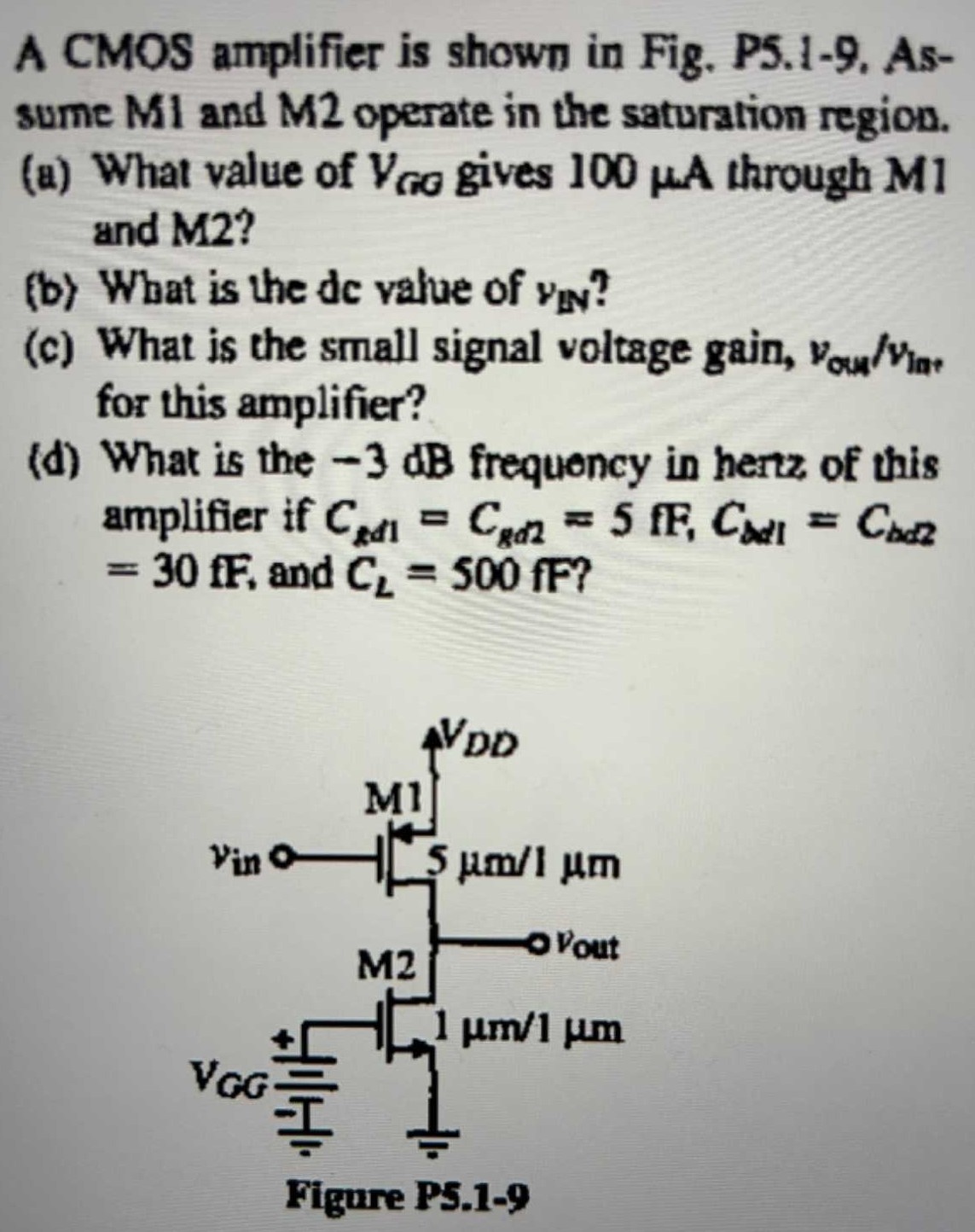 A CMOS amplifier is shown in Fig. P5.1-9. Assume M1 and M2 operate in the saturation region. (a) What value of VGG  gives 100 μA through M1 and M2? (b) What is the de value of vIN ? (c) What is the small signal voltage gain, vout/vln, for this amplifier? (d) What is the −3 dB frequency in hertz of this amplifier if Cgd1 = Cgd2 = 5fF, CbdI1 = Cbd2 = 30fF, and CL = 500fF?