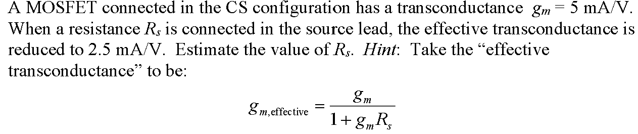 A MOSFET connected in the CS configuration has a transconductance gm = 5 mA/V. When a resistance Rs is connected in the source lead, the effective transconductance is reduced to 2.5 mA/V. Estimate the value of Rs. Hint: Take the "effective transconductance" to be: gm, effective  = gm / 1 + gmRs.