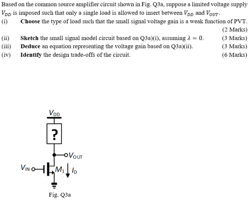 Based on the common source amplifier circuit shown in Fig. Q3a, suppose a limited voltage supply VDD is imposed such that only a single load is allowed to insert between VDD and VOUT. (i) Choose the type of load such that the small signal voltage gain is a weak function of PVT. (2 Marks) (ii) Sketch the small signal model circuit based on Q3a)(i), assuming λ = 0. (3 Marks) (iii) Deduce an equation representing the voltage gain based on Q3a)(ii). (3 Marks) (iv) Identify the design trade-offs of the circuit. (6 Marks)