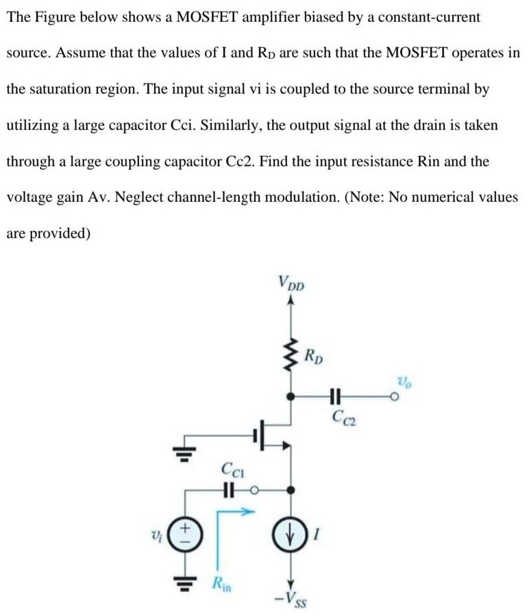 The Figure below shows a MOSFET amplifier biased by a constant-current source. Assume that the values of I and RD are such that the MOSFET operates in the saturation region. The input signal vi is coupled to the source terminal by utilizing a large capacitor Cci. Similarly, the output signal at the drain is taken through a large coupling capacitor Cc2. Find the input resistance Rin and the voltage gain Av. Neglect channel-length modulation. (Note: No numerical values are provided)