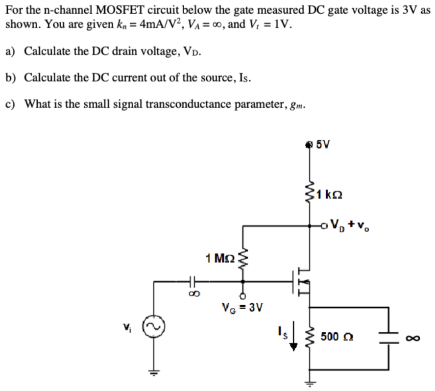 For the n-channel MOSFET circuit below the gate measured DC gate voltage is 3V as shown. You are given kn = 4mA/V2, VA = ∞, and Vt = 1V. a) Calculate the DC drain voltage, VD. b) Calculate the DC current out of the source, IS. c) What is the small signal transconductance parameter, gm.